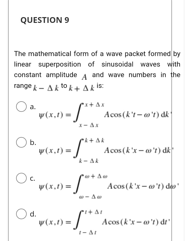 QUESTION 9
The mathematical form of a wave packet formed by
linear superposition of sinusoidal waves with
constant amplitude
A
and wave numbers in the
range k - Akto k + A k Is:
x + Ax
а.
w (x,t) =
Acos (k't- @'t) dk
X- Ax
b.
ck+ Ak
y(x,t) =
Acos (k'x – @'t) dk"
k- Ak
w + Aw
C.
y(x,t) =
Acos (k'x – @ 't) do'
ω-Δω
O d.
y(x,t) =
Acos (k'x – @'t) dt'
1- At
