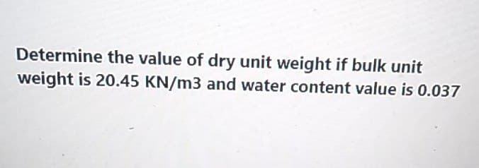 Determine the value of dry unit weight if bulk unit
weight is 20.45 KN/m3 and water content value is 0.037