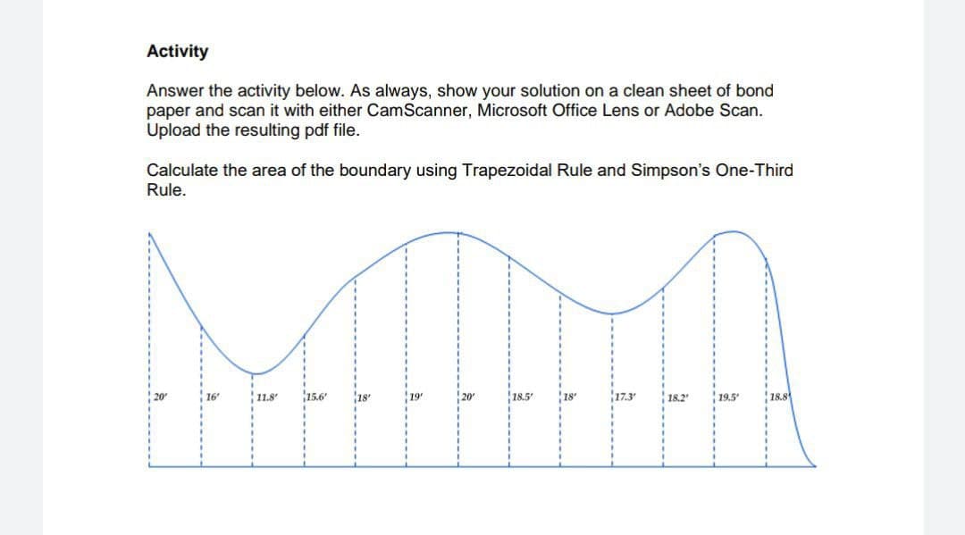 Activity
Answer the activity below. As always, show your solution on a clean sheet of bond
paper and scan it with either CamScanner, Microsoft Office Lens or Adobe Scan.
Upload the resulting pdf file.
Calculate the area of the boundary using Trapezoidal Rule and Simpson's One-Third
Rule.
16'
11.8"
15.6'
18
18.5'
17.3
18.2
19.5
18.8