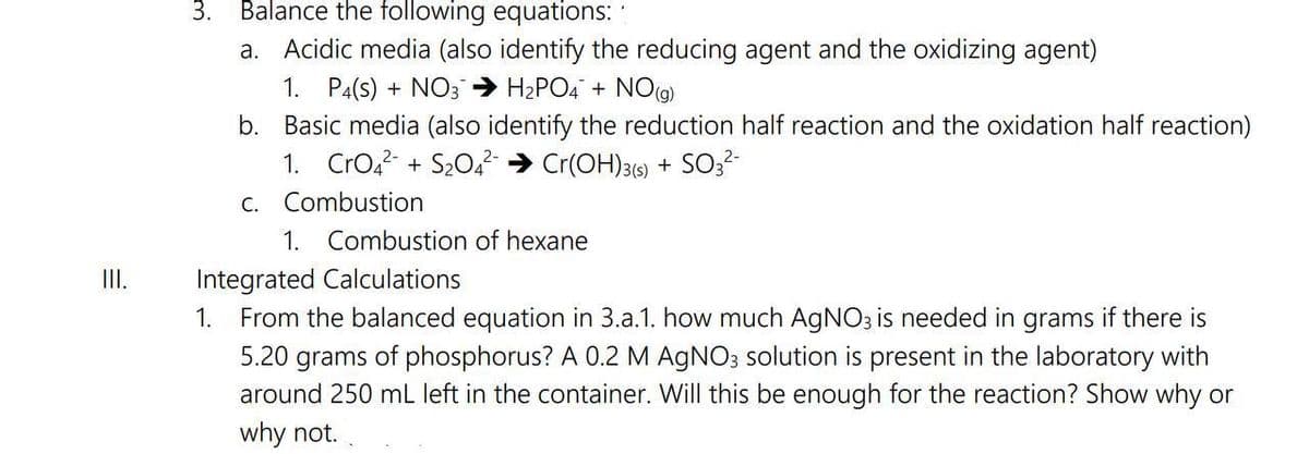 III.
3. Balance the following equations:
a. Acidic media (also identify the reducing agent and the oxidizing agent)
1. P4(S) + NO3 → H₂PO4 + NO(g)
b.
Basic media (also identify the reduction half reaction and the oxidation half reaction)
1. CrO4²- + S₂04² → Cr(OH)3(s) + SO3²-
c. Combustion
1. Combustion of hexane
Integrated Calculations
1. From the balanced equation in 3.a.1. how much AgNO3 is needed in grams if there is
5.20 grams of phosphorus? A 0.2 M AgNO3 solution is present in the laboratory with
around 250 mL left in the container. Will this be enough for the reaction? Show why or
why not.