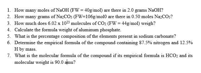 1. How many moles of NaOH (FW = 40g/mol) are there in 2.0 grams NaOH?
2. How many grams of Na2CO3 (FW=106g/mo10 are there in 0.50 moles Na2CO3?
3. How much does 6.02 x 1023 molecules of CO2 (FW = 44g/mol) weigh?
4. Calculate the formula weight of aluminum phosphate.
5. What is the percentage composition of the elements present in sodium carbonate?
6. Determine the empirical formula of the compound containing 87.5% nitrogen and 12.5%
H by mass.
7. What is the molecular formula of the compound if its empirical formula is HCO2 and its
molecular weight is 90.0 almu?