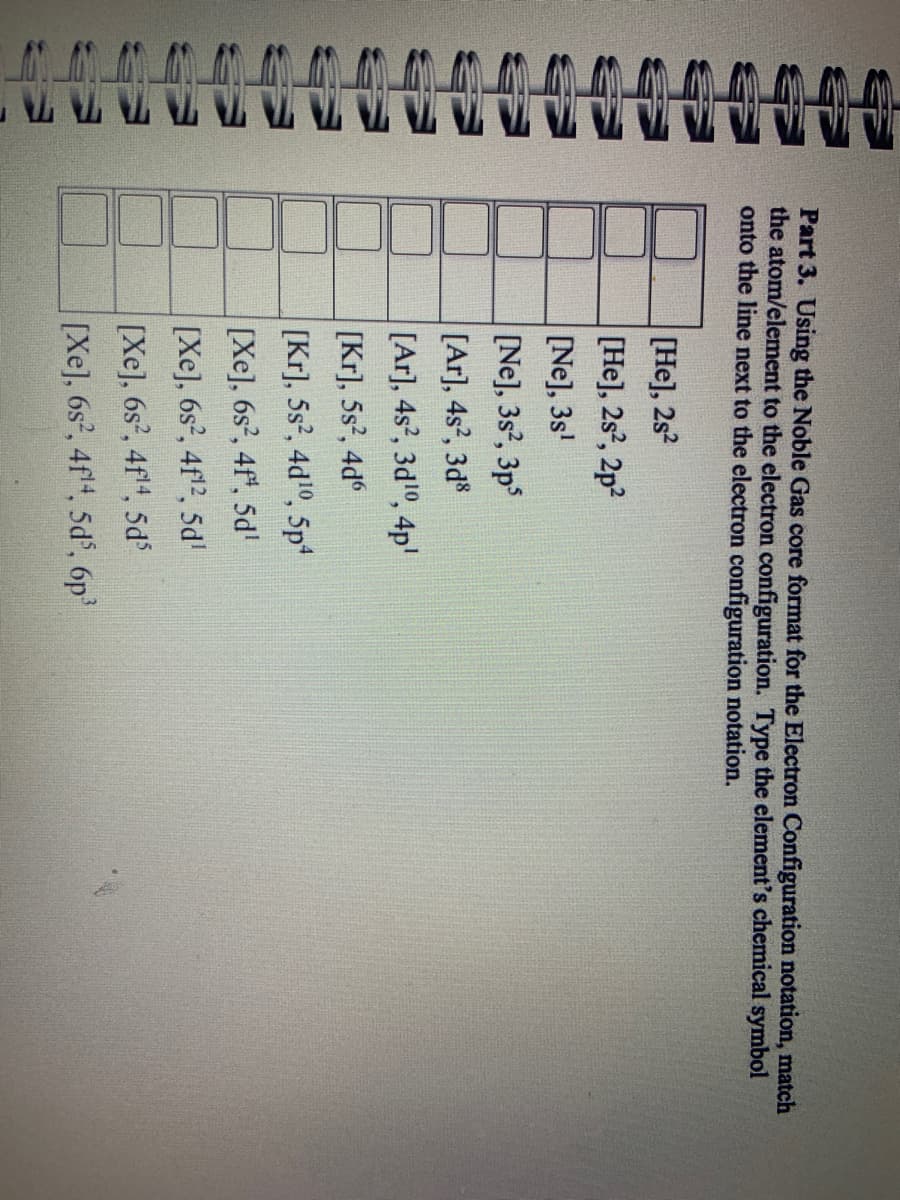 th th
AAAAAAAAD
Part 3. Using the Noble Gas core format for the Electron Configuration notation, match
the atom/element to the electron configuration. Type the element's chemical symbol
onto the line next to the electron configuration notation.
[He], 2s2
[He], 2s², 2p²
[Ne], 3s¹
[Ne], 3s2, 3ps
[Ar], 4s², 3d8
[Ar], 4s², 3d¹0, 4p¹
[Kr], 5s², 4d6
[Kr], 5s², 4d¹0, 5p4
[Xe], 6s², 4f, 5d¹
[Xe], 6s, 4f12, 5d
[Xe], 6s, 4f!4, 5d
[Xe], 6s², 4f¹4, 5d5, 6p³