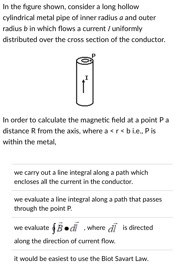 In the figure shown, consider a long hollow
cylindrical metal pipe of inner radius a and outer
radius b in which flows a current I uniformly
distributed over the cross section of the conductor.
I
In order to calculate the magnetic field at a point P a
distance R from the axis, where a < r < b i.e., P is
within the metal,
we carry out a line integral along a path which
encloses all the current in the conductor.
we evaluate a line integral along a path that passes
through the point P.
we evaluate Bd, where di is directed
along the direction of current flow.
it would be easiest to use the Biot Savart Law.