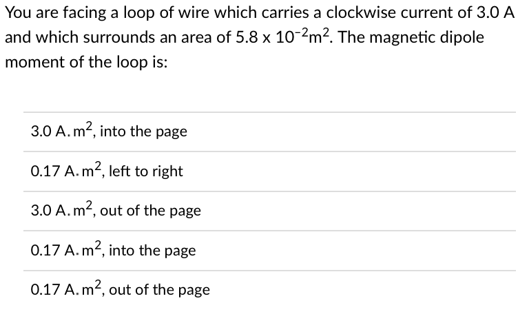 You are facing a loop of wire which carries a clockwise current of 3.0 A
and which surrounds an area of 5.8 x 10-2m². The magnetic dipole
moment of the loop is:
3.0 A.m², into the page
0.17 A. m², left to right
3.0 A. m², out of the page
0.17 A. m², into the page
0.17 A. m², out of the page