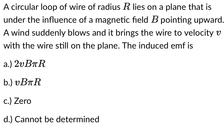 A circular loop of wire of radius R lies on a plane that is
under the influence of a magnetic field B pointing upward.
A wind suddenly blows and it brings the wire to velocity v
with the wire still on the plane. The induced emf is
a.) 2vBπR
b.) vBπR
c.) Zero
d.) Cannot be determined