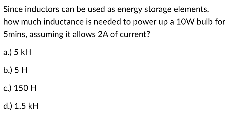 Since inductors can be used as energy storage elements,
how much inductance is needed to power up a 10W bulb for
5mins, assuming it allows 2A of current?
a.) 5 kH
b.) 5 H
c.) 150 H
d.) 1.5 kH