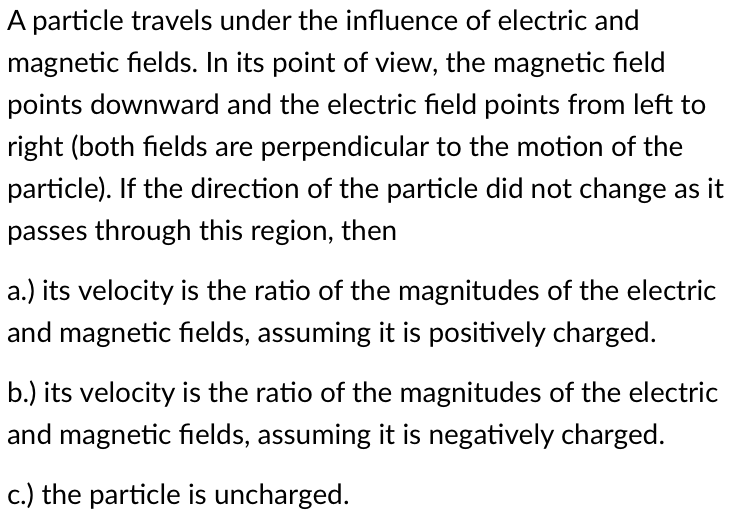 A particle travels under the influence of electric and
magnetic fields. In its point of view, the magnetic field
points downward and the electric field points from left to
right (both fields are perpendicular to the motion of the
particle). If the direction of the particle did not change as it
passes through this region, then
a.) its velocity is the ratio of the magnitudes of the electric
and magnetic fields, assuming it is positively charged.
b.) its velocity is the ratio of the magnitudes of the electric
and magnetic fields, assuming it is negatively charged.
c.) the particle is uncharged.