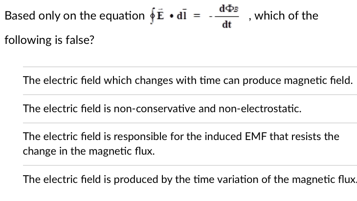 doB
Based only on the equation • dī =
which of the
dt
following is false?
The electric field which changes with time can produce magnetic field.
The electric field is non-conservative and non-electrostatic.
The electric field is responsible for the induced EMF that resists the
change in the magnetic flux.
The electric field is produced by the time variation of the magnetic flux.