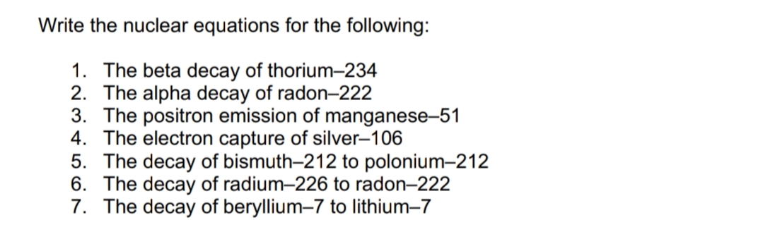 Write the nuclear equations for the following:
1. The beta decay of thorium-234
2. The alpha decay of radon-222
3. The positron emission of manganese-51
4. The electron capture of silver-106
5. The decay of bismuth-212 to polonium-212
6. The decay of radium-226 to radon-222
7. The decay of beryllium-7 to lithium-7
