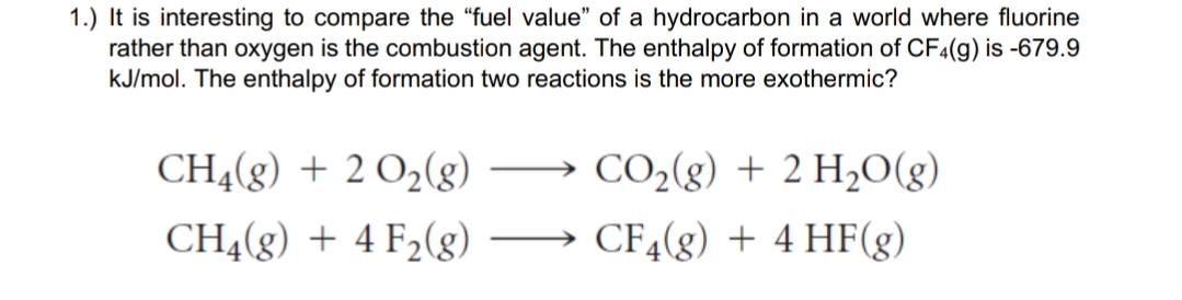 1.) It is interesting to compare the "fuel value" of a hydrocarbon in a world where fluorine
rather than oxygen is the combustion agent. The enthalpy of formation of CF4(g) is -679.9
kJ/mol. The enthalpy of formation two reactions is the more exothermic?
CH4(g) + 2 O2(g)
CO2(g) + 2 H2O(g)
CH4(g) + 4 F2(g)
CF4(g) + 4 HF(g)
