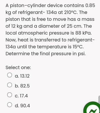 A piston-cylinder device contains 0.85
kg of refrigerant- 134a at 210°C. The
piston that is free to move has a mass
of 12 kg and a diameter of 25 cm. The
local atmospheric pressure is 88 kPa.
Now, heat is transferred to refrigerant-
134a until the temperature is 15°C.
Determine the final pressure in psi.
Select one:
a. 13.12
O b. 82.5
O c. 17.4
O d. 90.4
