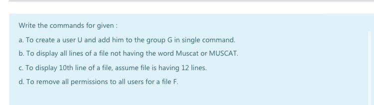 Write the commands for given :
a. To create a user U and add him to the group G in single command.
b. To display all lines of a file not having the word Muscat or MUSCAT.
c. To display 10th line of a file, assume file is having 12 lines.
d. To remove all permissions to all users for a file F.
