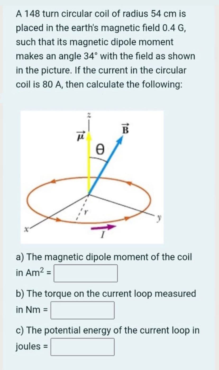 A 148 turn circular coil of radius 54 cm is
placed in the earth's magnetic field 0.4 G,
such that its magnetic dipole moment
makes an angle 34° with the field as shown
in the picture. If the current in the circular
coil is 80 A, then calculate the following:
a) The magnetic dipole moment of the coil
in Am2 =
b) The torque on the current loop measured
in Nm =
c) The potential energy of the current loop in
joules =
