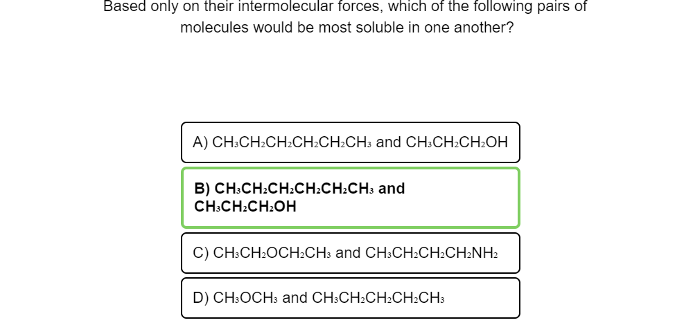 Based only on their intermolecular forces, which of the following pairs of
molecules would be most soluble in one another?
A) CH:CH2CH2CH2CH2CH3 and CH:CH2CH2OH
B) CH:CH:CH:CH:CH:CH3 and
CH:CH:CH2OH
C) CH:CH2OCH:CH3 and CH:CH:CH2CH2NH2
D) CH:OCH3 and CH:CH:CH2CH:CH3
