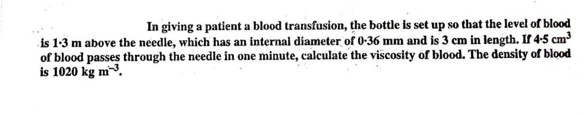 In giving a patient a blood transfusion, the bottle is set up so that the level of blood
is 1-3 m above the needle, which has an internal diameter of 0-36 mm and is 3 cm in length. If 4-5 cm
of blood passes through the needle in one minute, calculate the viscosity of blood. The density of blood
is 1020 kg m3.

