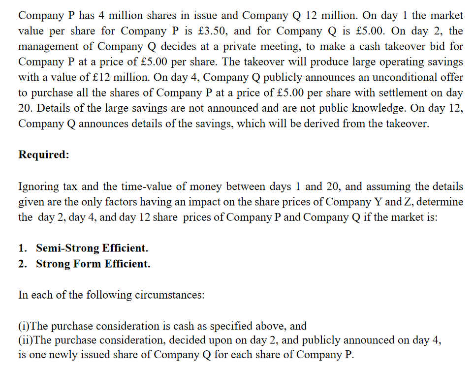 Company P has 4 million shares in issue and Company Q 12 million. On day 1 the market
value per share for Company P is £3.50, and for Company Q is £5.00. On day 2, the
management of Company Q decides at a private meeting, to make a cash takeover bid for
Company P at a price of £5.00 per share. The takeover will produce large operating savings
with a value of £12 million. On day 4, Company Q publicly announces an unconditional offer
to purchase all the shares of Company P at a price of £5.00 per share with settlement on day
20. Details of the large savings are not announced and are not public knowledge. On day 12,
Company Q announces details of the savings, which will be derived from the takeover.
Required:
Ignoring tax and the time-value of money between days 1 and 20, and assuming the details
given are the only factors having an impact on the share prices of Company Y and Z, determine
the day 2, day 4, and day 12 share prices of Company P and Company Q if the market is:
1. Semi-Strong Efficient.
2. Strong Form Efficient.
In each of the following circumstances:
(i) The purchase consideration is cash as specified above, and
(ii) The purchase consideration, decided upon on day 2, and publicly announced on day 4,
is one newly issued share of Company Q for each share of Company P.