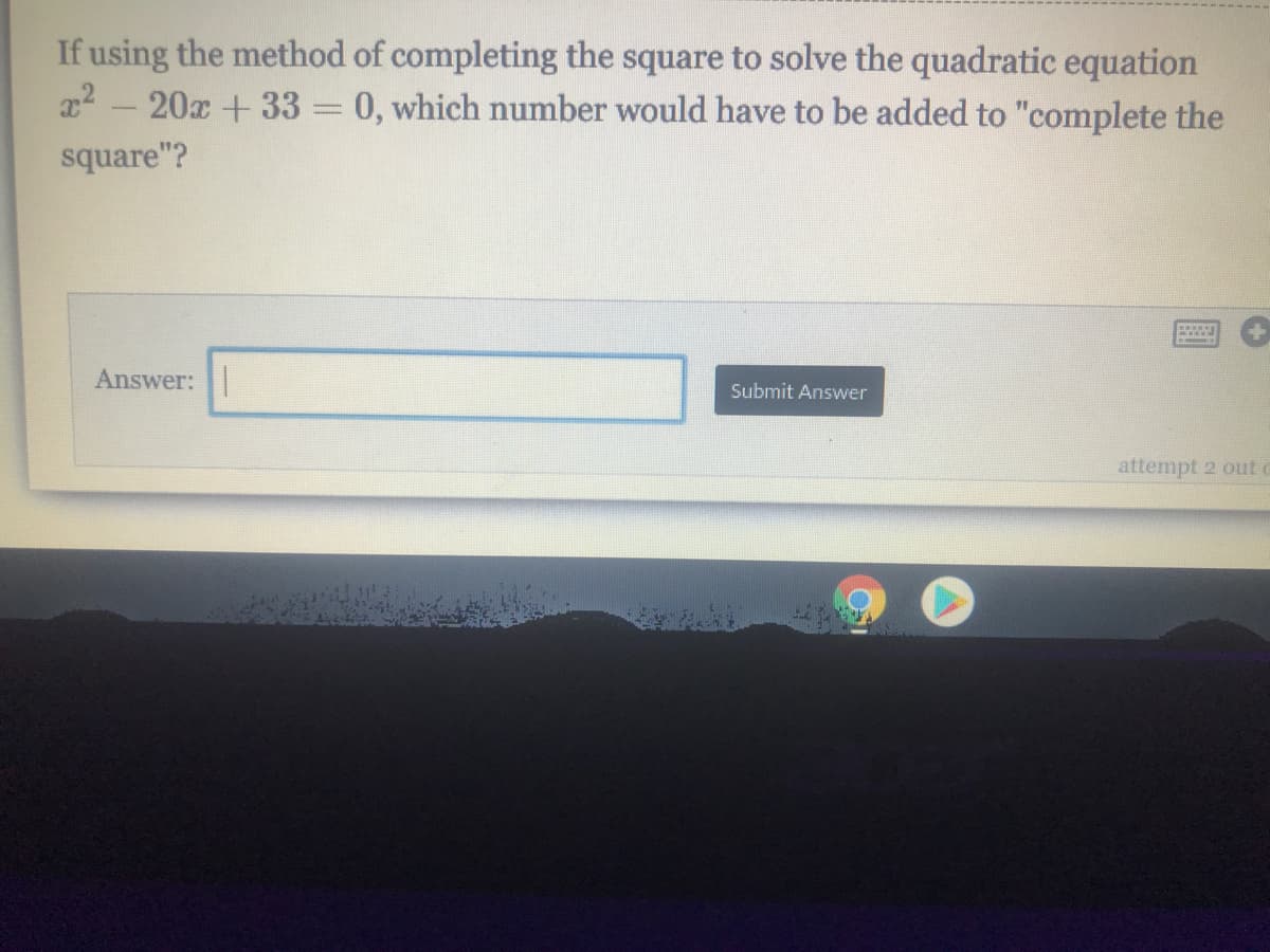 If using the method of completing the square to solve the quadratic equation
22 - 20x +33 = 0, which number would have to be added to "complete the
square"?
Answer: |
Submit Answer
attempt 2 out
