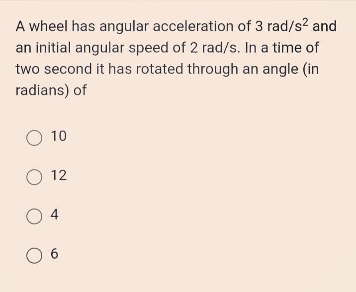A wheel has angular acceleration of 3 rad/s? and
an initial angular speed of 2 rad/s. In a time of
two second it has rotated through an angle (in
radians) of
O 10
O 12
O 4
O 6
