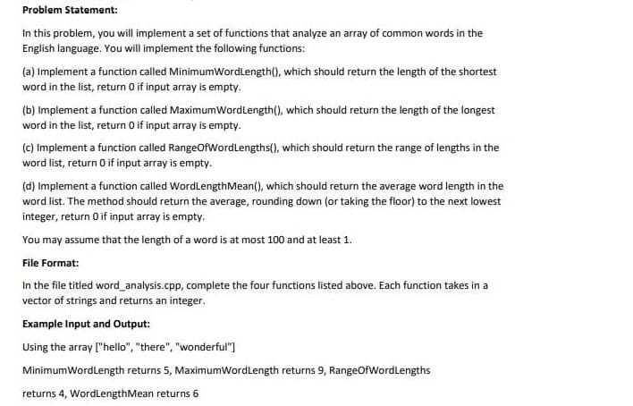 Problem Statement:
In this problem, you will implement a set of functions that analyze an array of common words in the
English language. You will implement the following functions:
(a) Implement a function called MinimumWordLength(), which should return the length of the shortest
word in the list, return 0 if input array is empty.
(b) Implement a function called MaximumWordLength(), which should return the length of the longest
word in the list, return 0 if input array is empty.
(c) Implement a function called RangeOfWordLengths(), which should return the range of lengths in the
word list, return 0 if input array is empty.
(d) Implement a function called WordLengthMean(), which should return the average word length in the
word list. The method should return the average, rounding down (or taking the floor) to the next lowest
integer, return 0 if input array is empty.
You may assume that the length of a word is at most 100 and at least 1.
File Format:
In the file titled word_analysis.cpp, complete the four functions listed above. Each function takes in a
vector of strings and returns an integer.
Example Input and Output:
Using the array ["hello", "there", "wonderful")
MinimumWordLength returns 5, MaximumWordLength returns 9, RangeOfWordLengths
returns 4, WordLengthMean returns 6
