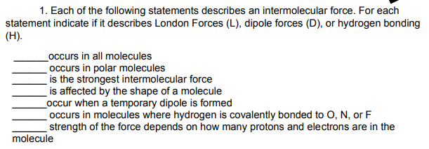1. Each of the following statements describes an intermolecular force. For each
statement indicate if it describes London Forces (L), dipole forces (D), or hydrogen bonding
(H).
_occurs in all molecules
occurs in polar molecules
is the strongest intermolecular force
is affected by the shape of a molecule
_occur when a temporary dipole is formed
occurs in molecules where hydrogen is covalently bonded to O, N, or F
strength of the force depends on how many protons and electrons are in the
molecule
