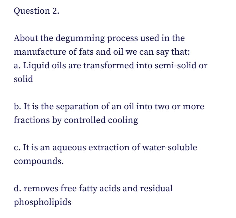 Question 2.
About the degumming process used in the
manufacture of fats and oil we can say that:
a. Liquid oils are transformed into semi-solid or
solid
b. It is the separation of an oil into two or more
fractions by controlled cooling
c. It is an aqueous extraction of water-soluble
compounds.
d. removes free fatty acids and residual
phospholipids
