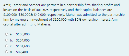 Amir, Tamer and Sameer are partners in a partnership firm sharing profits and
losses on the basis of 40:35:25 respectively and their capital balances are
$100,000, $80,000& $40,000 respectively. Maher was admitted to the partnership
firm by making an investment of $100,000 with 30% ownership interest. Amir,
capital after admitting Maher is:
a. $100,000
O b. $104,000
O c. $101,600
O d. $89,400
