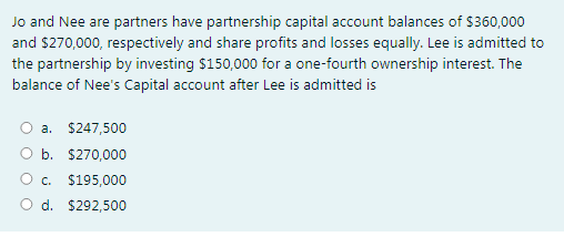 Jo and Nee are partners have partnership capital account balances of $360,000
and $270,000, respectively and share profits and losses equally. Lee is admitted to
the partnership by investing $150,000 for a one-fourth ownership interest. The
balance of Nee's Capital account after Lee is admitted is
a. $247,500
O b. $270,000
Oc.
$195,000
O d. $292,500
