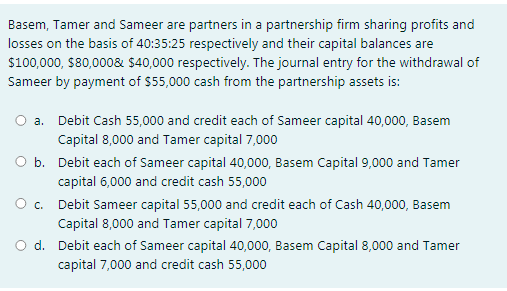 Basem, Tamer and Sameer are partners in a partnership firm sharing profits and
losses on the basis of 40:35:25 respectively and their capital balances are
$100,000, $80,0008& $40,000 respectively. The journal entry for the withdrawal of
Sameer by payment of $55,000 cash from the partnership assets is:
a. Debit Cash 55,000 and credit each of Sameer capital 40,000, Basem
Capital 8,000 and Tamer capital 7,000
b. Debit each of Sameer capital 40,000, Basem Capital 9,000 and Tamer
capital 6,000 and credit cash 55,000
O. Debit Sameer capital 55,000 and credit each of Cash 40,000, Basem
Capital 8,000 and Tamer capital 7,000
d. Debit each of Sameer capital 40,000, Basem Capital 8,000 and Tamer
capital 7,000 and credit cash 55,000
