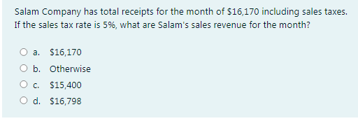 Salam Company has total receipts for the month of $16,170 including sales taxes.
If the sales tax rate is 5%, what are Salam's sales revenue for the month?
a. $16,170
O b. Otherwise
C.
$15,400
O d. $16,798
