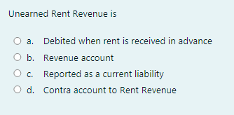 Unearned Rent Revenue is
a. Debited when rent is received in advance
b. Revenue account
c. Reported as a current liability
O d. Contra account to Rent Revenue
