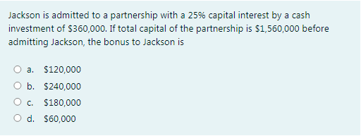 Jackson is admitted to a partnership with a 25% capital interest by a cash
investment of $360,000. If total capital of the partnership is $1,560,000 before
admitting Jackson, the bonus to Jackson is
a. $120,000
b. $240,000
C.
$180,000
O d. $60,000
