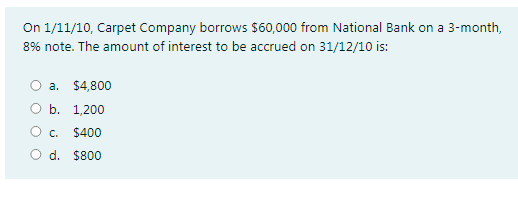 On 1/11/10, Carpet Company borrows $60,000 from National Bank on a 3-month,
8% note. The amount of interest to be accrued on 31/12/10 is:
a. $4,800
O b. 1,200
O c.
$400
O d. $800
