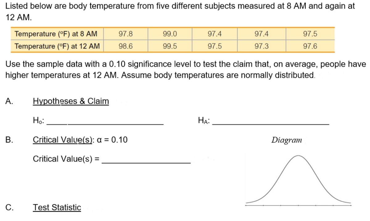 Listed below are body temperature from five different subjects measured at 8 AM and again at
12 AM.
Temperature (°F) at 8 AM
97.8
99.0
97.4
97.4
97.5
Temperature (°F) at 12 AM
98.6
99.5
97.5
97.3
97.6
Use the sample data with a 0.10 significance level to test the claim that, on average, people have
higher temperatures at 12 AM. Assume body temperatures are normally distributed.
А.
Hypotheses & Claim
Но:
HẠ:
Critical Value(s): a = 0.10
Diagram
Critical Value(s) =
%3D
С.
Test Statistic
B.
C.
