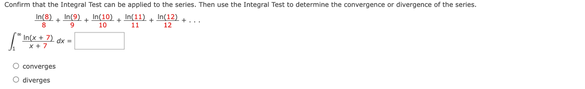 Confirm that the Integral Test can be applied to the series. Then use the Integral Test to determine the convergence or divergence of the series.
In(9)
9
In(10) + In(11) + In(12)
10
11
12
In(8)
8
+
In(x + 7) - dx =
x + 7
converges
O diverges
+
+...
