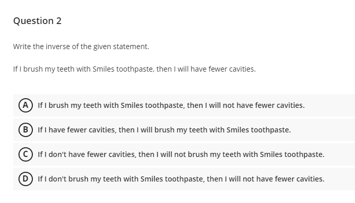 Question 2
Write the inverse of the given statement.
If I brush my teeth with Smiles toothpaste, then I will have fewer cavities.
(A) If I brush my teeth with Smiles toothpaste, then I will not have fewer cavities.
(B) If I have fewer cavities, then I will brush my teeth with Smiles toothpaste.
If I don't have fewer cavities, then I will not brush my teeth with Smiles toothpaste.
(D) If I don't brush my teeth with Smiles toothpaste, then I will not have fewer cavities.