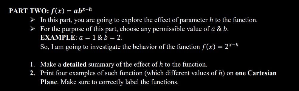 PART TWO: f(x) = abx-h
➤ In this part, you are going to explore the effect of parameter h to the function.
For the purpose of this part, choose any permissible value of a & b.
EXAMPLE: a = 1 & b = 2.
So, I am going to investigate the behavior of the function f(x) = 2x-h
1. Make a detailed summary of the effect of h to the function.
2. Print four examples of such function (which different values of h) on one Cartesian
Plane. Make sure to correctly label the functions.