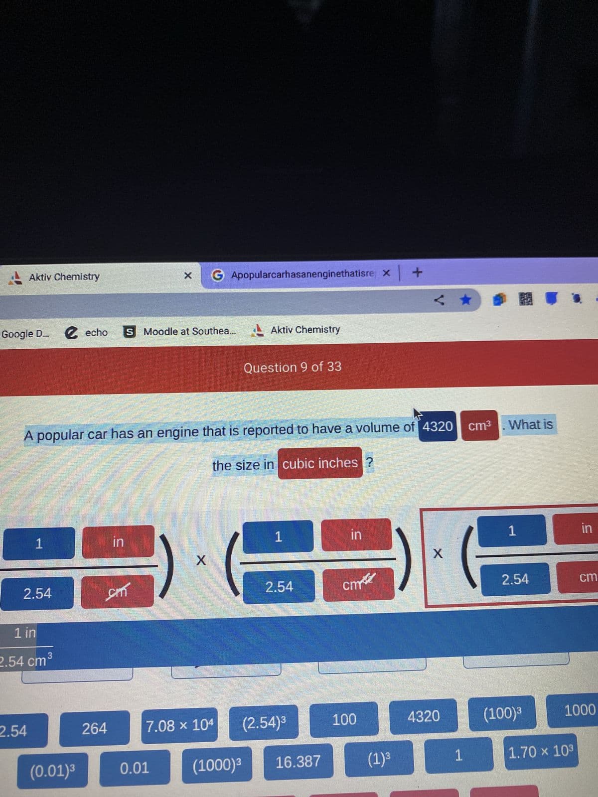 Aktiv Chemistry
Google D... € echo
1
2.54
2.54
1 in
2.54 cm³
A popular car has an engine that is reported to have a volume of 4320 cm³. What is
30
the size in cubic inches ?
17
(0.01)³
in
sm
264
X
Moodle at Southea... Aktiv Chemistry
GApopularcarhasanenginethatisre x +
0.01
X
7.08 x 104
Question 9 of 33
(1000)³
1
2.54
(2.54)³
16.387
in
стве
100
< ★
(1) ³
X
4320
1
1
2.54
in
1.70 × 10³
cm
(100)³ 1000