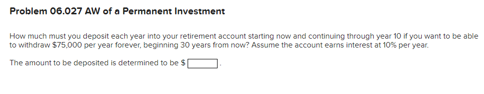 Problem 06.027 AW of a Permanent Investment
How much must you deposit each year into your retirement account starting now and continuing through year 10 if you want to be able
to withdraw $75,000 per year forever, beginning 30 years from now? Assume the account earns interest at 10% per year.
The amount to be deposited is determined to be $