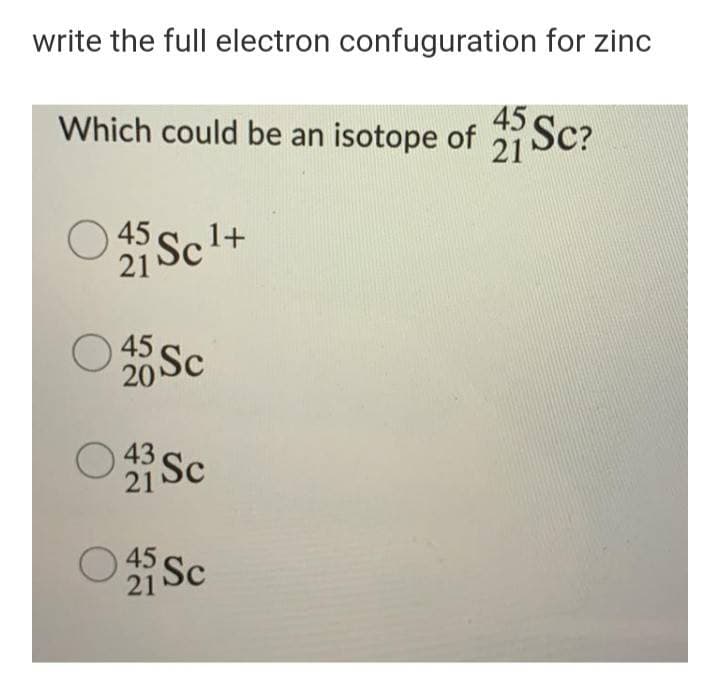 write the full electron confuguration for zinc
45 SC?
Which could be an isotope of Sc?
21
O 45,
21
1+
20 Sc
21 Sc
21 Sc
