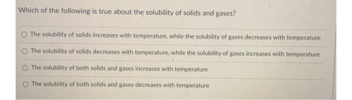 Which of the following is true about the solubility of solids and gases?
The solubility of solids increases with temperature, while the solubility of gases decreases with temperature
The solubility of solids decreases with temperature, while the solubility of gases increases with temperature
The solubility of both solids and gases increases with temperature
The solubility of both solids and gases decreases with temperature
