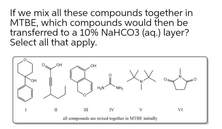 If we mix all these compounds together in
MTBE, which compounds would then be
transferred to a 10% NaHCO3 (aq.) layer?
Select all that apply.
он
OH
H,N
NH2
II
III
IV
VI
all compounds are mixed together in MTBE initially
