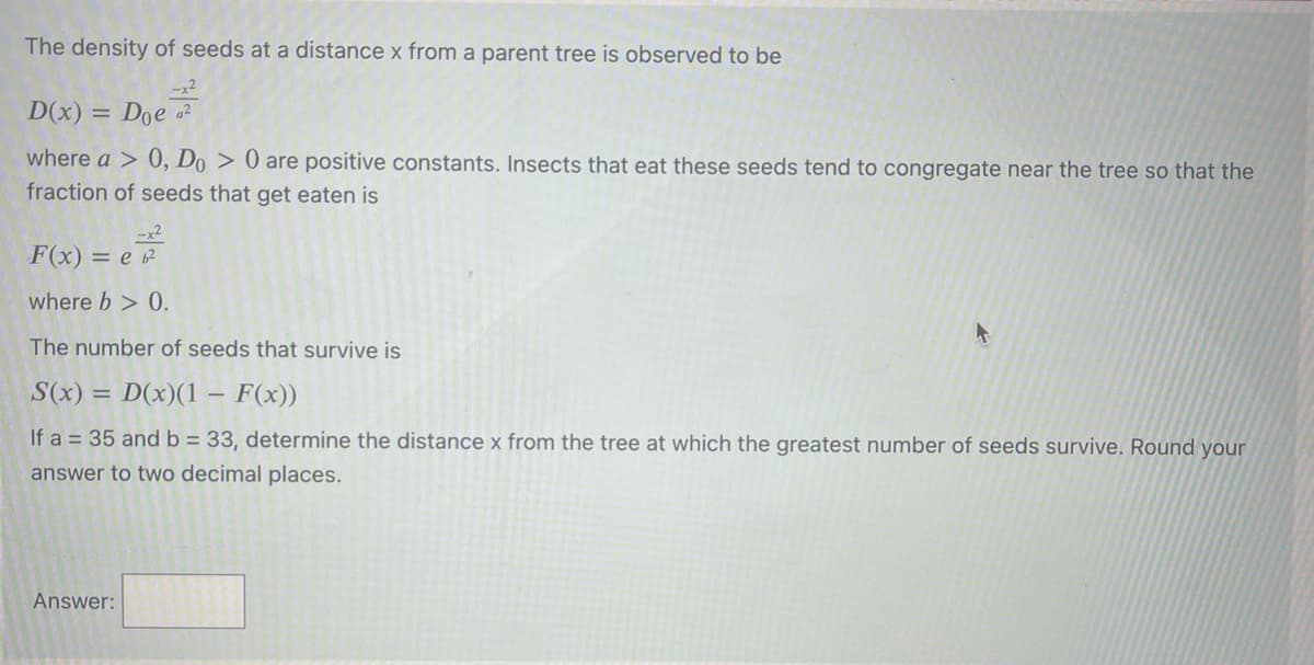The density of seeds at a distance x from a parent tree is observed to be
-x2
D(x) = Doe a
where a > 0, Do > 0 are positive constants. Insects that eat these seeds tend to congregate near the tree so that the
fraction of seeds that get eaten is
-x2
F(x) = e
where b > 0.
The number of seeds that survive is
S(x) = D(x)(1
- F(x))
If a = 35 and b = 33, determine the distance x from the tree at which the greatest number of seeds survive. Round your
answer to two decimal places.
Answer:
