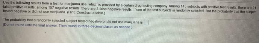 Use the following results from a test for marijuana use, which is provided by a certain drug testing company. Among 145 subjects with positive test results, there are 21
false positive results; among 157 negative results, there are 3 false negative results. If one of the test subjects is randomly selected, find the probability that the subject
tested negative or did not use marijuana. (Hint: Construct a table )
The probability that a randomly selected subject tested negative or did not use marijuana is
(Do not round until the final answer. Then round to three decimal places as needed.)
