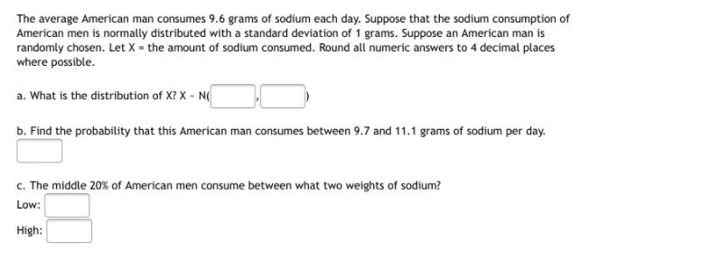 The average American man consumes 9.6 grams of sodium each day. Suppose that the sodium consumption of
American men is normally distributed with a standard deviation of 1 grams. Suppose an American man is
randomly chosen. Let X = the amount of sodium consumed. Round all numeric answers to 4 decimal places
where possible.
a. What is the distribution of X? X - N(
b. Find the probability that this American man consumes between 9.7 and 11.1 grams of sodium per day.
c. The middle 20% of American men consume between what two weights of sodium?
Low:
High:
