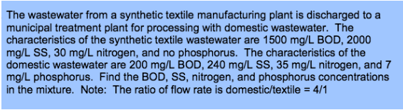 The wastewater from a synthetic textile manufacturing plant is discharged to a
municipal treatment plant for processing with domestic wastewater. The
characteristics of the synthetic textile wastewater are 1500 mg/L BOD, 2000
mg/L SS, 30 mg/L nitrogen, and no phosphorus. The characteristics of the
domestic wastewater are 200 mg/L BOD, 240 mg/L SS, 35 mg/L nitrogen, and 7
mg/L phosphorus. Find the BOD, SS, nitrogen, and phosphorus concentrations
in the mixture. Note: The ratio of flow rate is domestic/textile = 4/1
