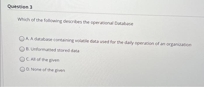 Question 3
Which of the following describes the operational Database
O A. A database containing volatile data used for the daily operation of an organization
B. Unformatted stored data
OC. All of the given
D. None of the given
