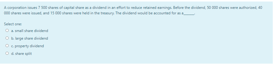 A corporation issues 7 500 shares of capital share as a dividend in an effort to reduce retained earnings. Before the dividend, 50 000 shares were authorized, 40
000 shares were issued, and 15 000 shares were held in the treasury. The dividend would be accounted for as a
Select one:
O a. small share dividend
O b. large share dividend
O c. property dividend
O d. share split