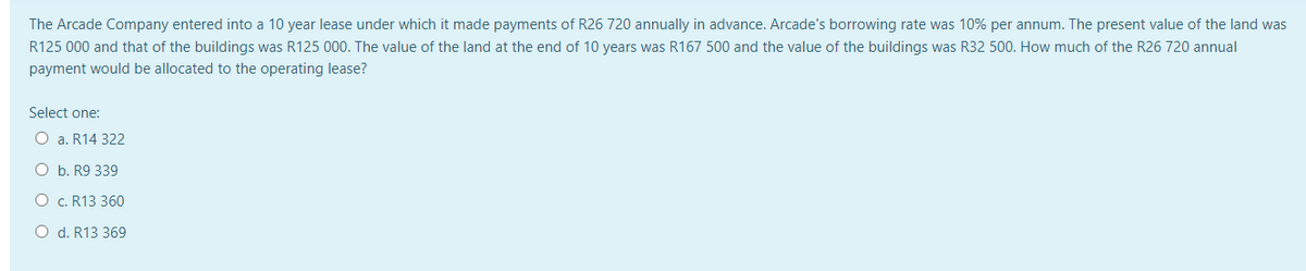 The Arcade Company entered into a 10 year lease under which it made payments of R26 720 annually in advance. Arcade's borrowing rate was 10% per annum. The present value of the land was
R125 000 and that of the buildings was R125 000. The value of the land at the end of 10 years was R167 500 and the value of the buildings was R32 500. How much of the R26 720 annual
payment would be allocated to the operating lease?
Select one:
O a. R14 322
O b. R9 339
O c. R13 360
O d. R13 369