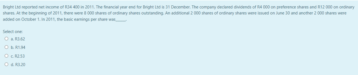 Bright Ltd reported net income of R34 400 in 2011. The financial year end for Bright Ltd is 31 December. The company declared dividends of R4 000 on preference shares and R12 000 on ordinary
shares. At the beginning of 2011, there were 8 000 shares of ordinary shares outstanding. An additional 2 000 shares of ordinary shares were issued on June 30 and another 2 000 shares were
added on October 1. In 2011, the basic earnings per share was_
Select one:
O a. R3.62
O b. R1.94
O c. R2.53
O d. R3.20