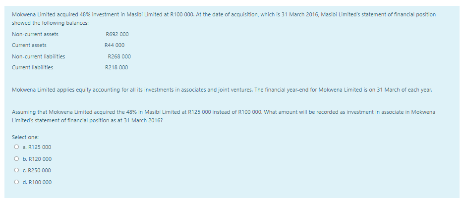 Mokwena Limited acquired 48% investment in Masibi Limited at R100 000. At the date of acquisition, which is 31 March 2016, Masibi Limited's statement of financial position
showed the following balances:
Non-current assets
R692 000
Current assets
R44 000
Non-current liabilities
R268 000
Current liabilities
R218 000
Mokwena Limited applies equity accounting for all its investments in associates and joint ventures. The financial year-end for Mokwena Limited is on 31 March of each year.
Assuming that Mokwena Limited acquired the 48% in Masibi Limited at R125 000 instead of R100 000. What amount will be recorded as investment in associate in Mokwena
Limited's statement of financial position as at 31 March 2016?
Select one:
O a. R125 000
O b. R120 000
O . R250 000
O d. R100 000
